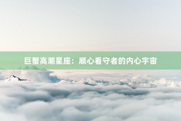 巨蟹高潮星座：顺心看守者的内心宇宙